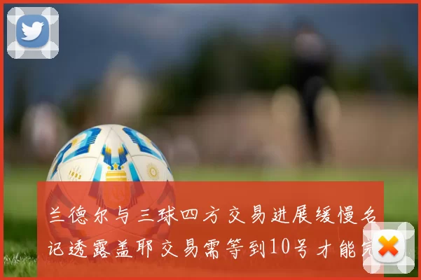 兰德尔与三球四方交易进展缓慢名记透露盖耶交易需等到10号才能完成