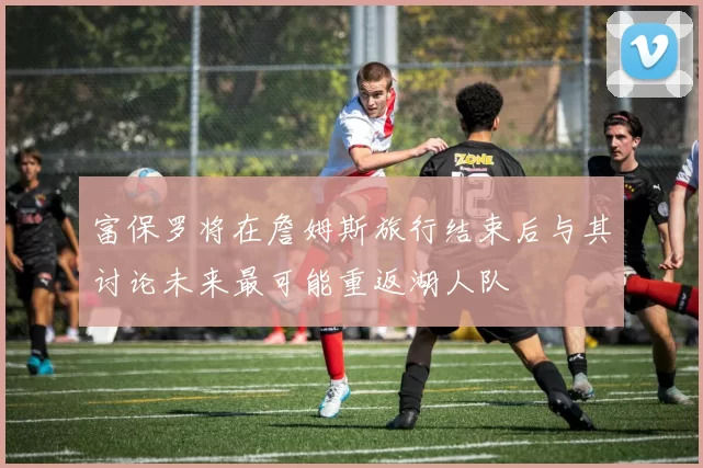 富保罗将在詹姆斯旅行结束后与其讨论未来最可能重返湖人队