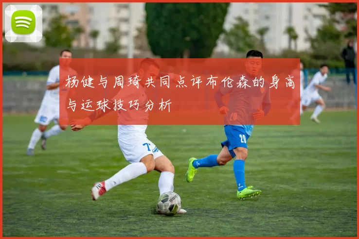 杨健与周琦共同点评布伦森的身高与运球技巧分析