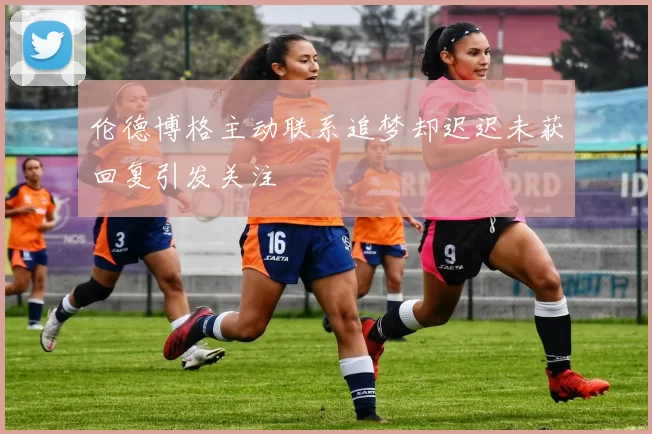 伦德博格主动联系追梦却迟迟未获回复引发关注