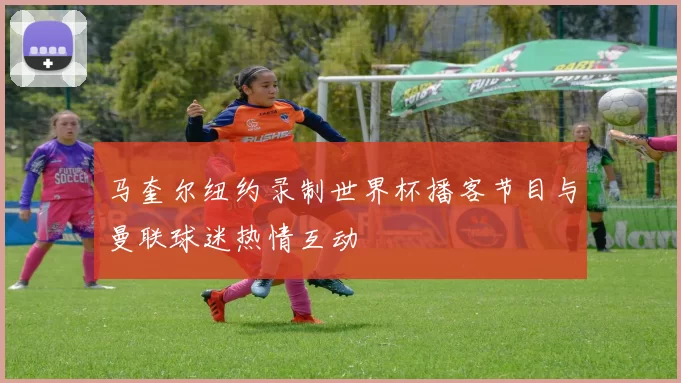 马奎尔纽约录制世界杯播客节目与曼联球迷热情互动