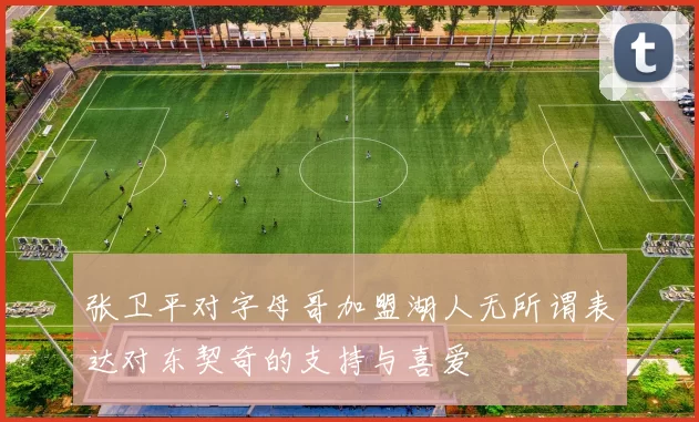 张卫平对字母哥加盟湖人无所谓表达对东契奇的支持与喜爱