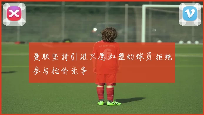 曼联坚持引进只愿加盟的球员拒绝参与抬价竞争