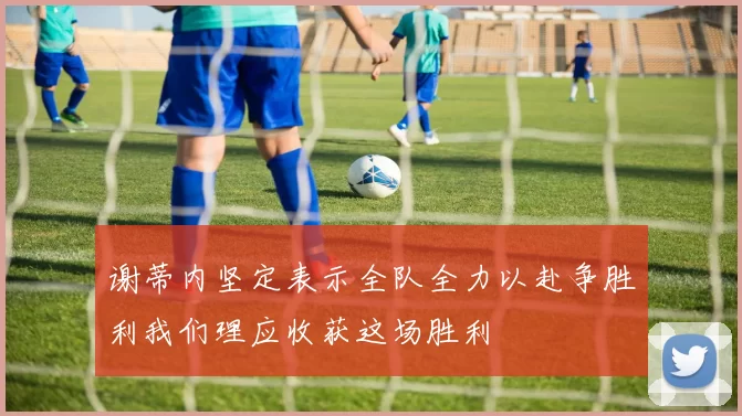 谢蒂内坚定表示全队全力以赴争胜利我们理应收获这场胜利