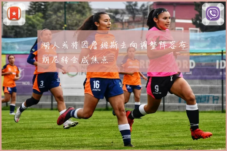 湖人或将因詹姆斯去向调整阵容布朗尼转会成焦点